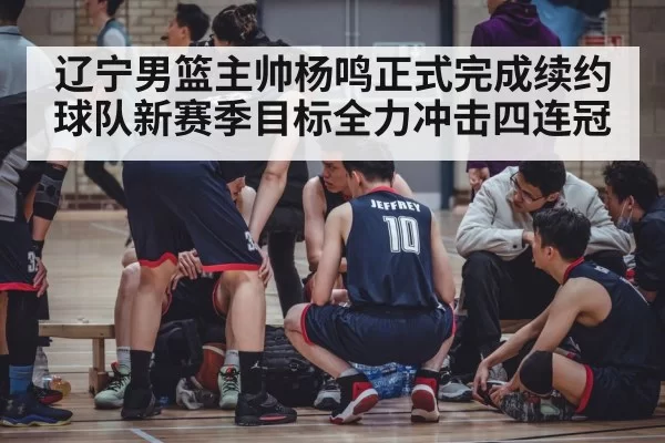 辽宁男篮主帅杨鸣正式完成续约 球队新赛季目标全力冲击四连冠