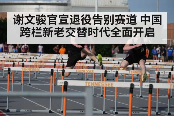谢文骏官宣退役告别赛道 中国跨栏新老交替时代全面开启