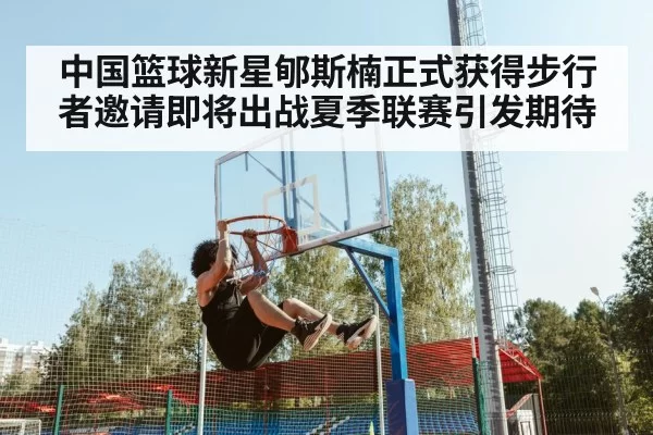 中国篮球新星郇斯楠正式获得步行者邀请即将出战夏季联赛引发期待
